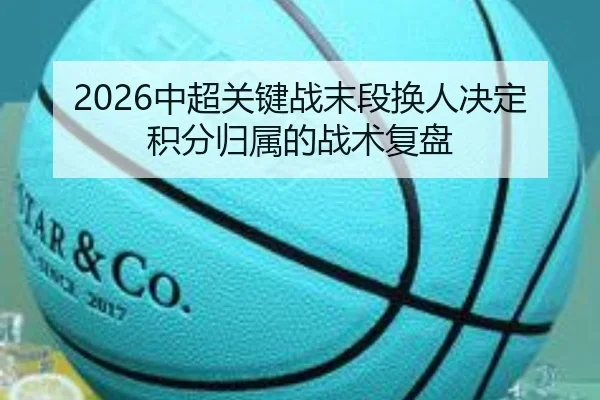 2026中超关键战末段换人决定积分归属的战术复盘